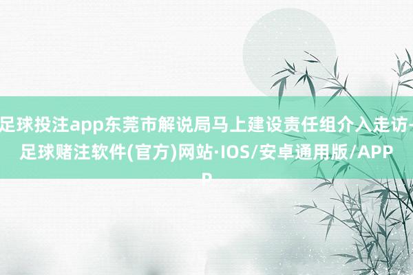 足球投注app东莞市解说局马上建设责任组介入走访-足球赌注软件(官方)网站·IOS/安卓通用版/APP