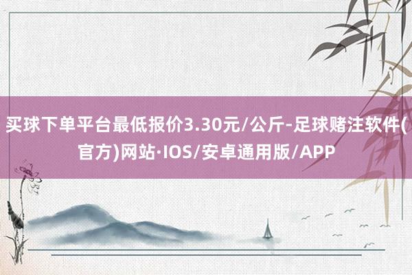 买球下单平台最低报价3.30元/公斤-足球赌注软件(官方)网站·IOS/安卓通用版/APP