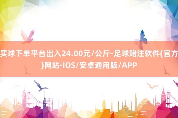买球下单平台出入24.00元/公斤-足球赌注软件(官方)网站·IOS/安卓通用版/APP