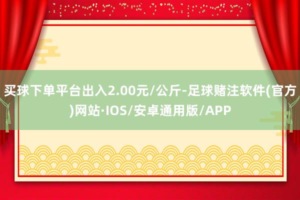 买球下单平台出入2.00元/公斤-足球赌注软件(官方)网站·IOS/安卓通用版/APP