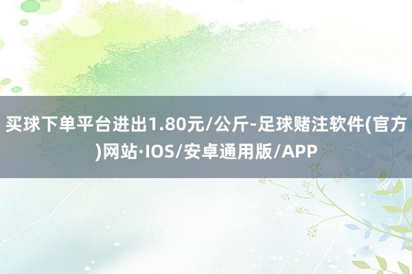 买球下单平台进出1.80元/公斤-足球赌注软件(官方)网站·IOS/安卓通用版/APP