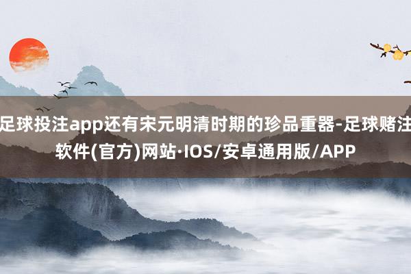 足球投注app还有宋元明清时期的珍品重器-足球赌注软件(官方)网站·IOS/安卓通用版/APP