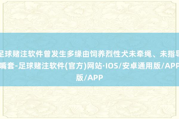 足球赌注软件曾发生多缘由饲养烈性犬未牵绳、未指导嘴套-足球赌注软件(官方)网站·IOS/安卓通用版/APP