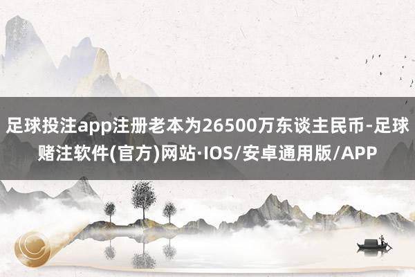 足球投注app注册老本为26500万东谈主民币-足球赌注软件(官方)网站·IOS/安卓通用版/APP