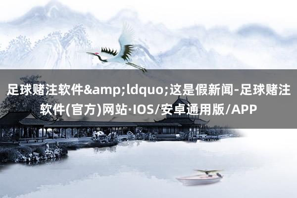 足球赌注软件&ldquo;这是假新闻-足球赌注软件(官方)网站·IOS/安卓通用版/APP