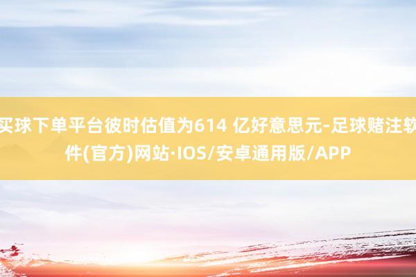 买球下单平台彼时估值为614 亿好意思元-足球赌注软件(官方)网站·IOS/安卓通用版/APP