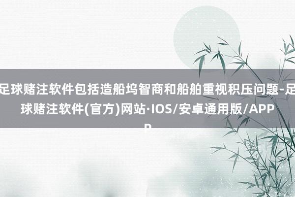 足球赌注软件包括造船坞智商和船舶重视积压问题-足球赌注软件(官方)网站·IOS/安卓通用版/APP