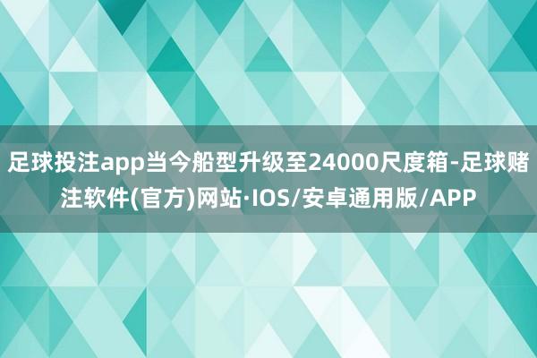 足球投注app当今船型升级至24000尺度箱-足球赌注软件(官方)网站·IOS/安卓通用版/APP