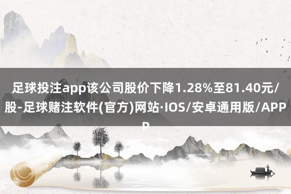 足球投注app该公司股价下降1.28%至81.40元/股-足球赌注软件(官方)网站·IOS/安卓通用版/APP