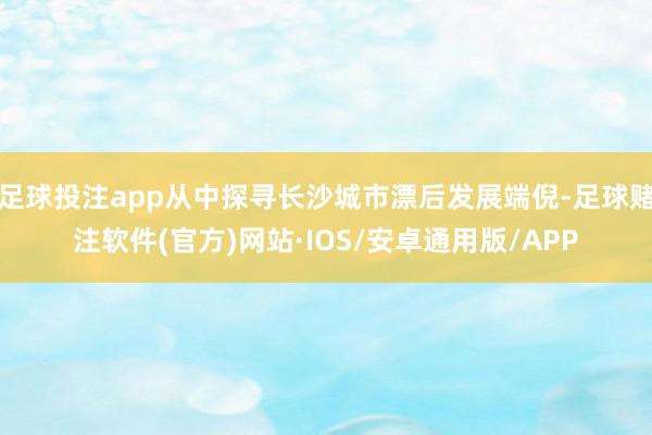 足球投注app从中探寻长沙城市漂后发展端倪-足球赌注软件(官方)网站·IOS/安卓通用版/APP