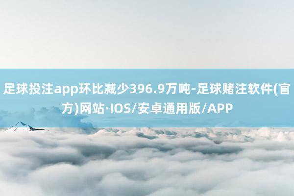足球投注app环比减少396.9万吨-足球赌注软件(官方)网站·IOS/安卓通用版/APP