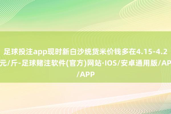 足球投注app现时新白沙统货米价钱多在4.15-4.25元/斤-足球赌注软件(官方)网站·IOS/安卓通用版/APP