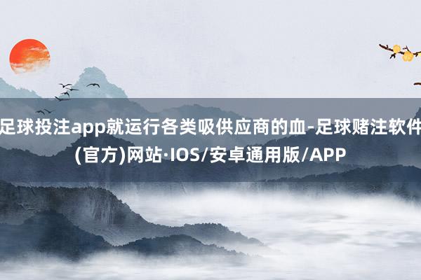 足球投注app就运行各类吸供应商的血-足球赌注软件(官方)网站·IOS/安卓通用版/APP