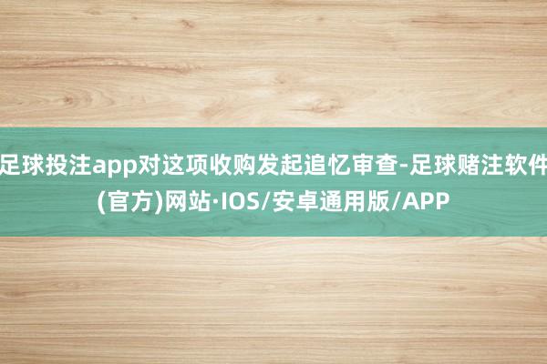 足球投注app对这项收购发起追忆审查-足球赌注软件(官方)网站·IOS/安卓通用版/APP