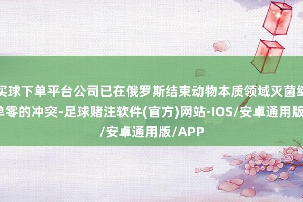 买球下单平台公司已在俄罗斯结束动物本质领域灭菌缔造订单零的冲突-足球赌注软件(官方)网站·IOS/安卓通用版/APP
