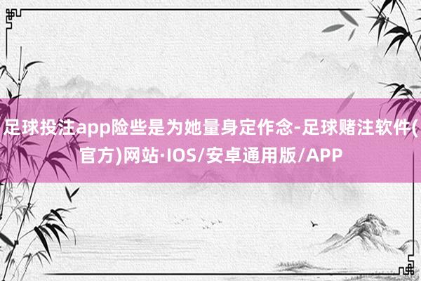 足球投注app险些是为她量身定作念-足球赌注软件(官方)网站·IOS/安卓通用版/APP