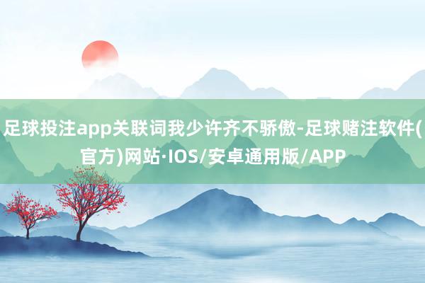 足球投注app关联词我少许齐不骄傲-足球赌注软件(官方)网站·IOS/安卓通用版/APP