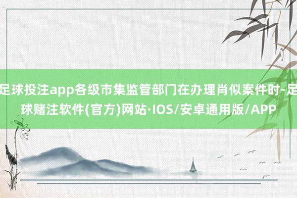 足球投注app各级市集监管部门在办理肖似案件时-足球赌注软件(官方)网站·IOS/安卓通用版/APP