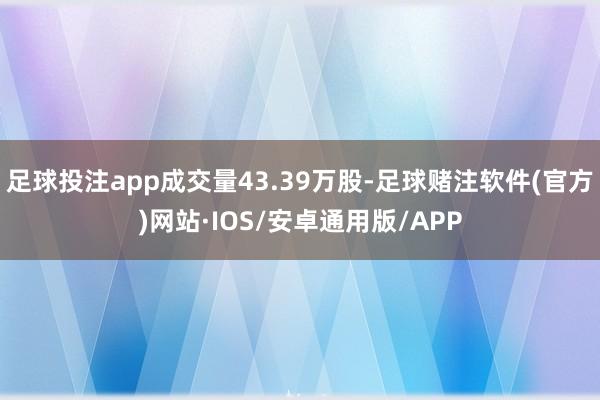 足球投注app成交量43.39万股-足球赌注软件(官方)网站·IOS/安卓通用版/APP