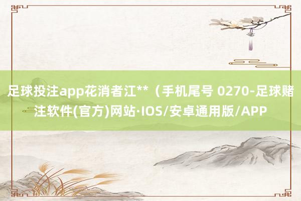 足球投注app花消者江**（手机尾号 0270-足球赌注软件(官方)网站·IOS/安卓通用版/APP