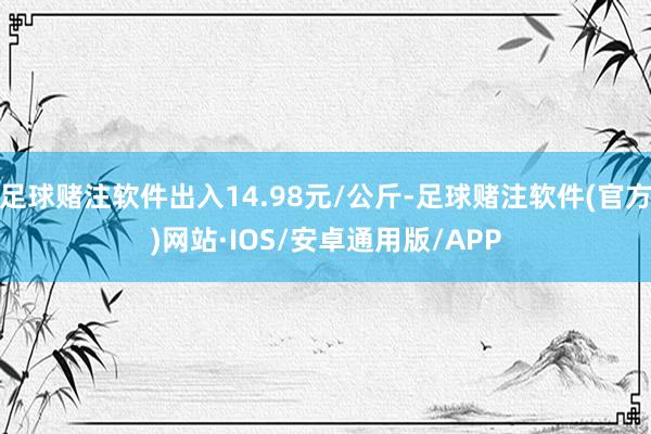 足球赌注软件出入14.98元/公斤-足球赌注软件(官方)网站·IOS/安卓通用版/APP