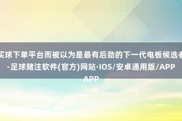 买球下单平台而被以为是最有后劲的下一代电板候选者-足球赌注软件(官方)网站·IOS/安卓通用版/APP