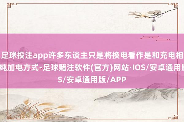 足球投注app许多东谈主只是将换电看作是和充电相同的单纯加电方式-足球赌注软件(官方)网站·IOS/安卓通用版/APP