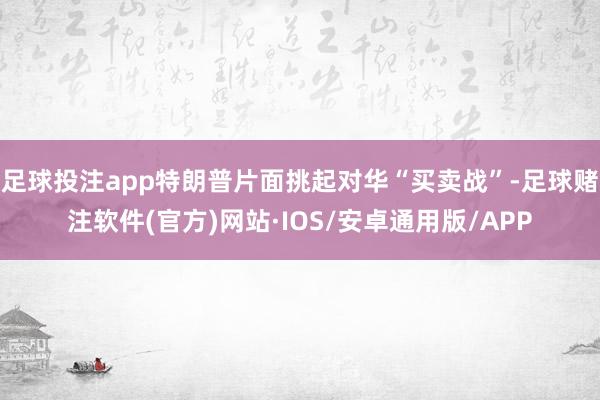 足球投注app特朗普片面挑起对华“买卖战”-足球赌注软件(官方)网站·IOS/安卓通用版/APP