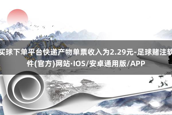 买球下单平台快递产物单票收入为2.29元-足球赌注软件(官方)网站·IOS/安卓通用版/APP