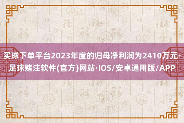 买球下单平台2023年度的归母净利润为2410万元-足球赌注软件(官方)网站·IOS/安卓通用版/APP