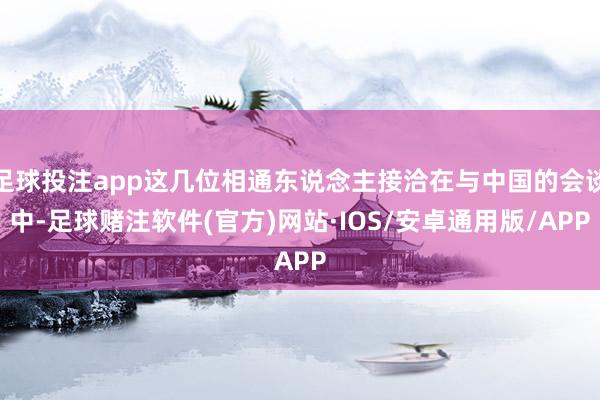 足球投注app这几位相通东说念主接洽在与中国的会谈中-足球赌注软件(官方)网站·IOS/安卓通用版/APP