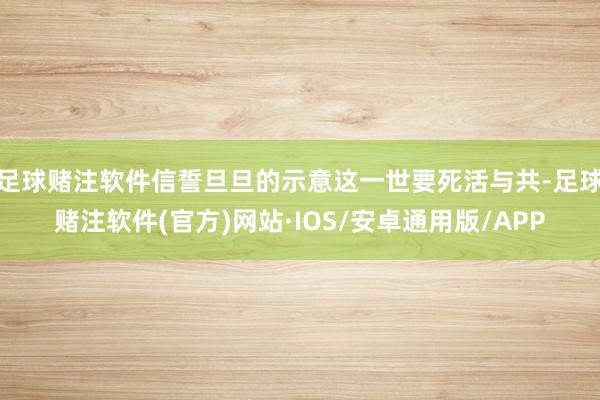足球赌注软件信誓旦旦的示意这一世要死活与共-足球赌注软件(官方)网站·IOS/安卓通用版/APP