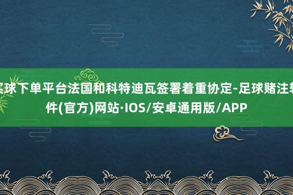 买球下单平台法国和科特迪瓦签署着重协定-足球赌注软件(官方)网站·IOS/安卓通用版/APP