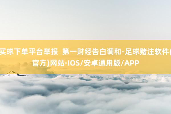 买球下单平台举报  第一财经告白调和-足球赌注软件(官方)网站·IOS/安卓通用版/APP