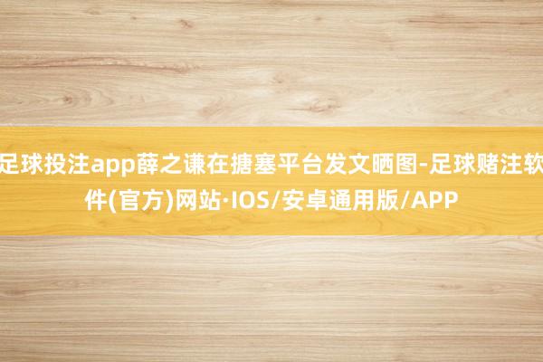 足球投注app薛之谦在搪塞平台发文晒图-足球赌注软件(官方)网站·IOS/安卓通用版/APP