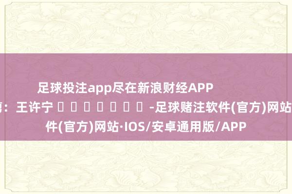 足球投注app尽在新浪财经APP            						包袱裁剪：王许宁 							-足球赌注软件(官方)网站·IOS/安卓通用版/APP