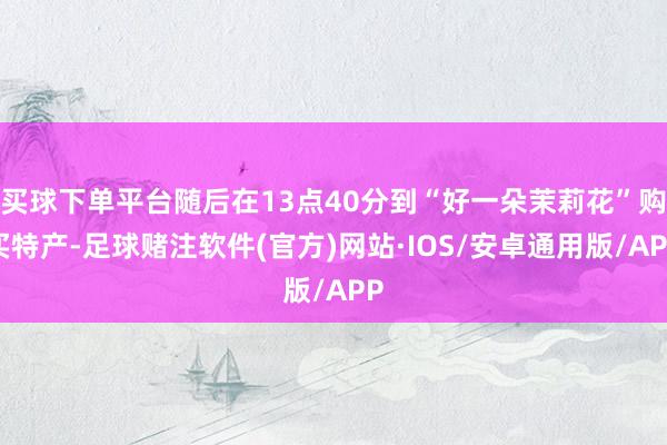 买球下单平台随后在13点40分到“好一朵茉莉花”购买特产-足球赌注软件(官方)网站·IOS/安卓通用版/APP