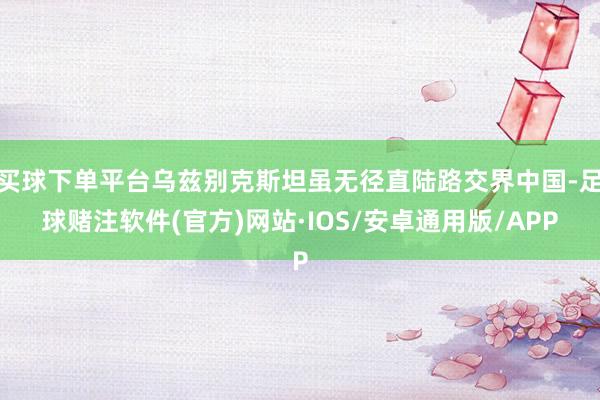 买球下单平台乌兹别克斯坦虽无径直陆路交界中国-足球赌注软件(官方)网站·IOS/安卓通用版/APP