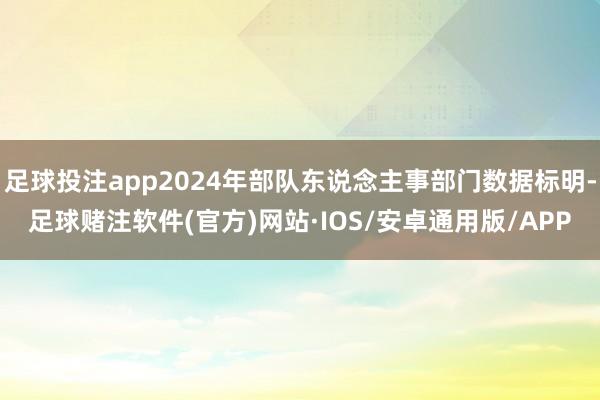 足球投注app2024年部队东说念主事部门数据标明-足球赌注软件(官方)网站·IOS/安卓通用版/APP