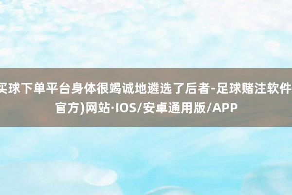 买球下单平台身体很竭诚地遴选了后者-足球赌注软件(官方)网站·IOS/安卓通用版/APP