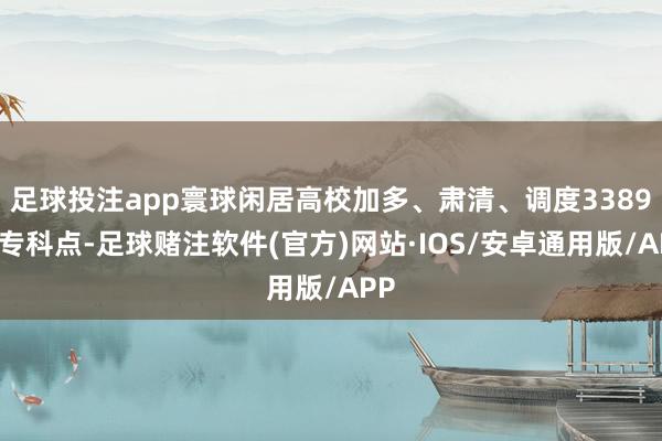 足球投注app寰球闲居高校加多、肃清、调度3389个专科点-足球赌注软件(官方)网站·IOS/安卓通用版/APP