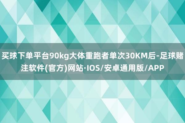 买球下单平台90kg大体重跑者单次30KM后-足球赌注软件(官方)网站·IOS/安卓通用版/APP