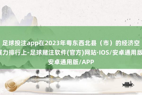 足球投注app在2023年粤东西北县（市）的经济空洞发展力排行上-足球赌注软件(官方)网站·IOS/安卓通用版/APP