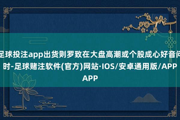 足球投注app出货则罗致在大盘高潮或个股成心好音问时-足球赌注软件(官方)网站·IOS/安卓通用版/APP