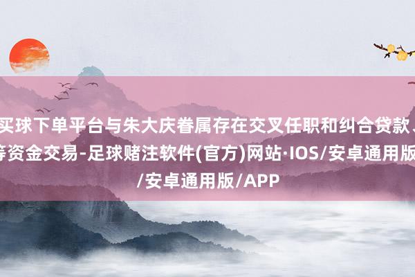 买球下单平台与朱大庆眷属存在交叉任职和纠合贷款、转贷等资金交易-足球赌注软件(官方)网站·IOS/安卓通用版/APP