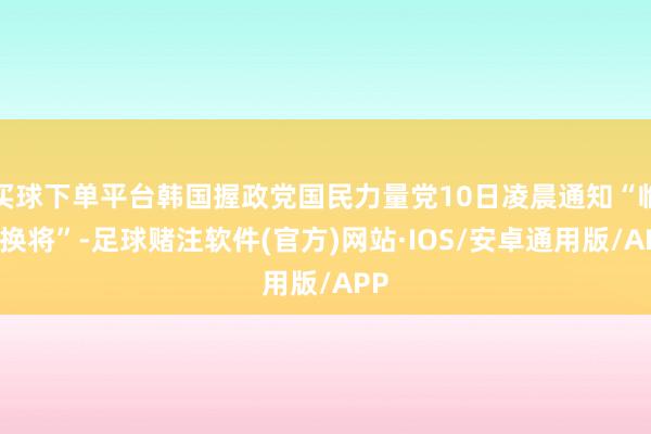 买球下单平台韩国握政党国民力量党10日凌晨通知“临阵换将”-足球赌注软件(官方)网站·IOS/安卓通用版/APP