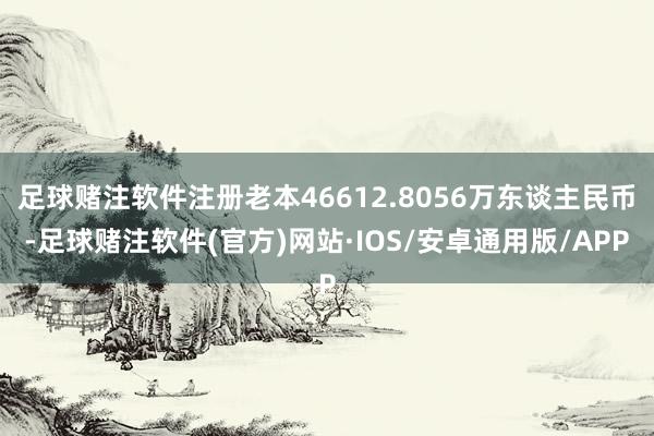 足球赌注软件注册老本46612.8056万东谈主民币-足球赌注软件(官方)网站·IOS/安卓通用版/APP
