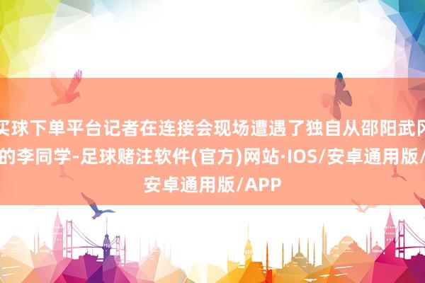 买球下单平台记者在连接会现场遭遇了独自从邵阳武冈赶来的李同学-足球赌注软件(官方)网站·IOS/安卓通用版/APP