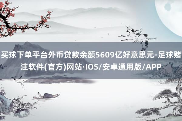 买球下单平台外币贷款余额5609亿好意思元-足球赌注软件(官方)网站·IOS/安卓通用版/APP