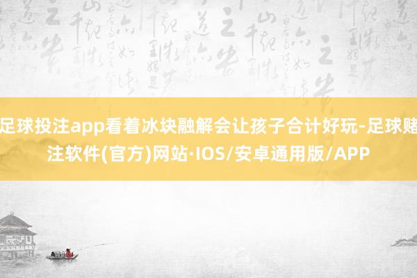 足球投注app看着冰块融解会让孩子合计好玩-足球赌注软件(官方)网站·IOS/安卓通用版/APP
